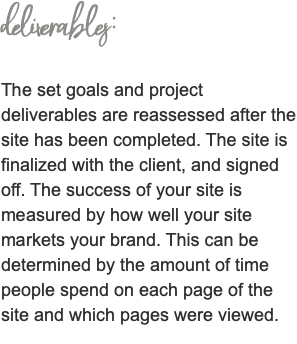 deliverables: The set goals and project deliverables are reassessed after the site has been completed. The site is finalized with the client, and signed off. The success of your site is measured by how well your site markets your brand. This can be determined by the amount of time people spend on each page of the site and which pages were viewed. 