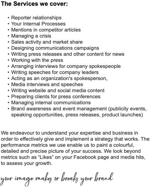The Services we cover: Reporter relationships Your Internal Processes Mentions in competitor articles Managing a crisis Sales activity and market share Designing communications campaigns Writing press releases and other content for news Working with the press Arranging interviews for company spokespeople Writing speeches for company leaders Acting as an organization's spokesperson, Media interviews and speeches Writing website and social media content Preparing clients for press conferences Managing internal communications Brand awareness and event management (publicity events, speaking opportunities, press releases, product launches) We endeavour to understand your expertise and business in order to effectively give and implement a strategy that works. The performance metrics we use enable us to paint a colourful, detailed and precise picture of your success. We look beyond metrics such as “Likes” on your Facebook page and media hits, to assess your growth. your image makes or breaks your brand