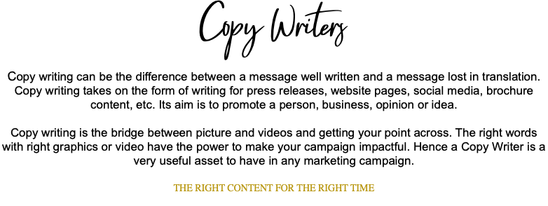 Copy Writers Copy writing can be the difference between a message well written and a message lost in translation. Copy writing takes on the form of writing for press releases, website pages, social media, brochure content, etc. Its aim is to promote a person, business, opinion or idea. Copy writing is the bridge between picture and videos and getting your point across. The right words with right graphics or video have the power to make your campaign impactful. Hence a Copy Writer is a very useful asset to have in any marketing campaign. THE RIGHT CONTENT FOR THE RIGHT TIME