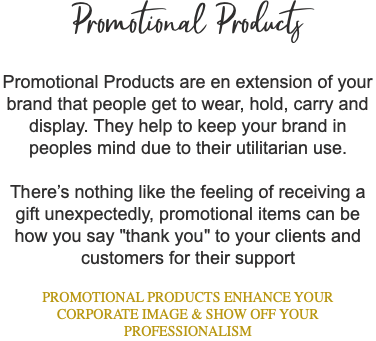 Promotional Products Promotional Products are en extension of your brand that people get to wear, hold, carry and display. They help to keep your brand in peoples mind due to their utilitarian use. There’s nothing like the feeling of receiving a gift unexpectedly, promotional items can be how you say "thank you" to your clients and customers for their support PROMOTIONAL PRODUCTS ENHANCE YOUR CORPORATE IMAGE & SHOW OFF YOUR PROFESSIONALISM