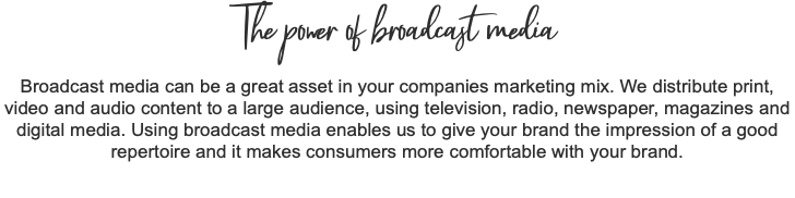 The power of broadcast media Broadcast media can be a great asset in your companies marketing mix. We distribute print, video and audio content to a large audience, using television, radio, newspaper, magazines and digital media. Using broadcast media enables us to give your brand the impression of a good repertoire and it makes consumers more comfortable with your brand.