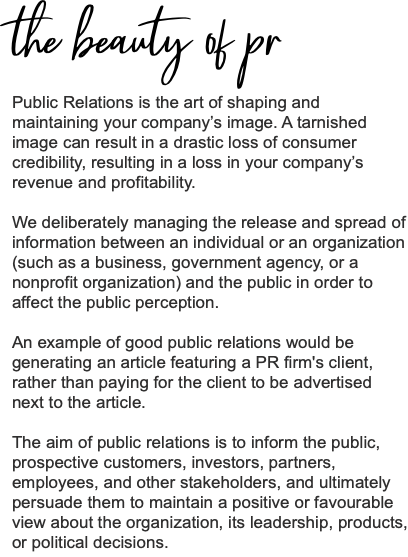 the beauty of pr Public Relations is the art of shaping and maintaining your company’s image. A tarnished image can result in a drastic loss of consumer credibility, resulting in a loss in your company’s revenue and profitability. We deliberately managing the release and spread of information between an individual or an organization (such as a business, government agency, or a nonprofit organization) and the public in order to affect the public perception. An example of good public relations would be generating an article featuring a PR firm's client, rather than paying for the client to be advertised next to the article. The aim of public relations is to inform the public, prospective customers, investors, partners, employees, and other stakeholders, and ultimately persuade them to maintain a positive or favourable view about the organization, its leadership, products, or political decisions.